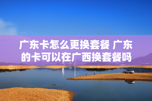 广东卡怎么更换套餐 广东的卡可以在广西换套餐吗