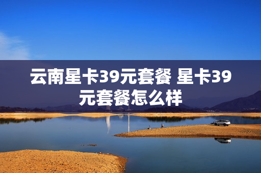云南星卡39元套餐 星卡39元套餐怎么样