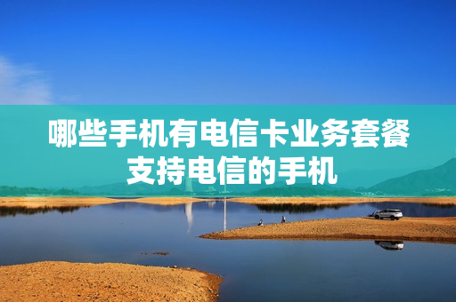 哪些手机有电信卡业务套餐 支持电信的手机