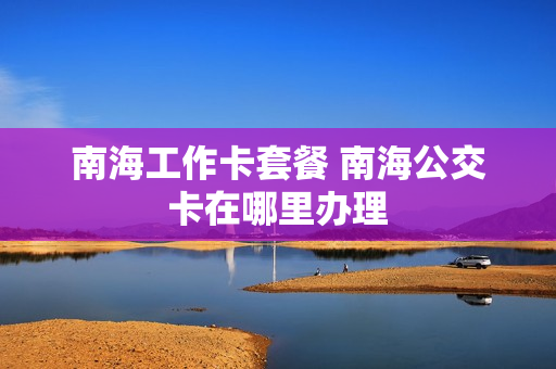 南海工作卡套餐 南海公交卡在哪里办理