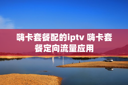 嗨卡套餐配的iptv 嗨卡套餐定向流量应用