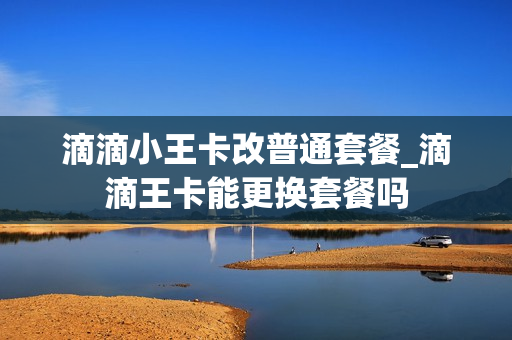 滴滴小王卡改普通套餐_滴滴王卡能更换套餐吗