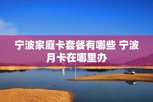 宁波家庭卡套餐有哪些 宁波月卡在哪里办