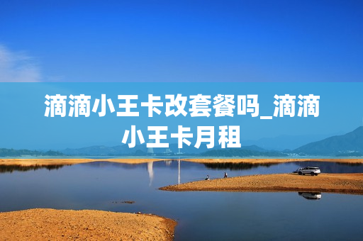 滴滴小王卡改套餐吗_滴滴小王卡月租