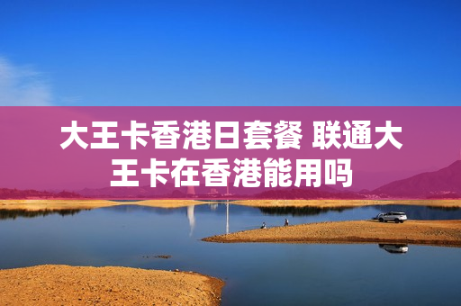 大王卡香港日套餐 联通大王卡在香港能用吗
