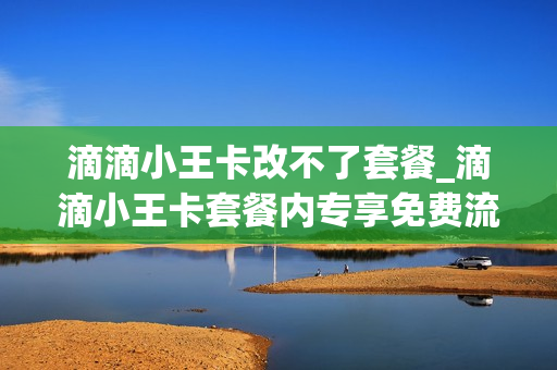 滴滴小王卡改不了套餐_滴滴小王卡套餐内专享免费流量是什么意思