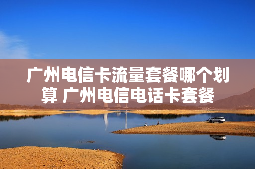 广州电信卡流量套餐哪个划算 广州电信电话卡套餐
