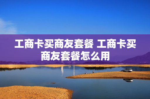 工商卡买商友套餐 工商卡买商友套餐怎么用