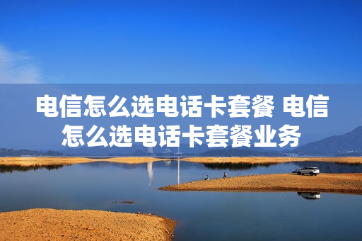 电信怎么选电话卡套餐 电信怎么选电话卡套餐业务