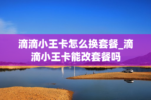 滴滴小王卡怎么换套餐_滴滴小王卡能改套餐吗