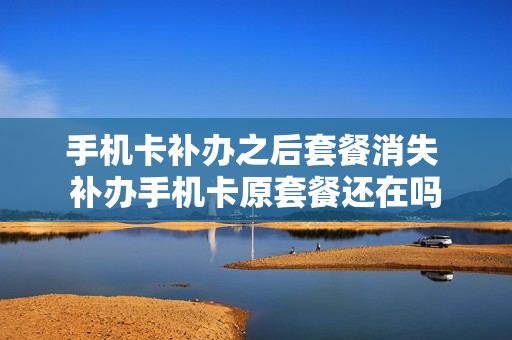 手机卡补办之后套餐消失 补办手机卡原套餐还在吗