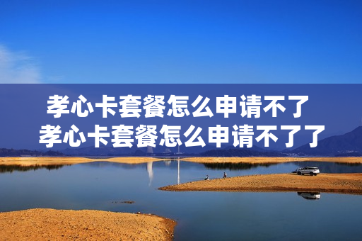 孝心卡套餐怎么申请不了 孝心卡套餐怎么申请不了了
