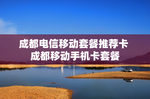 成都电信移动套餐推荐卡 成都移动手机卡套餐