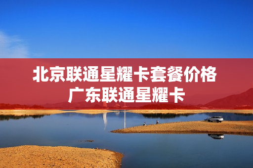 北京联通星耀卡套餐价格 广东联通星耀卡