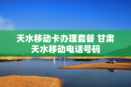 天水移动卡办理套餐 甘肃天水移动电话号码