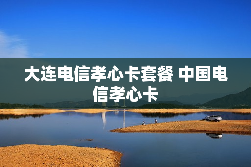 大连电信孝心卡套餐 中国电信孝心卡