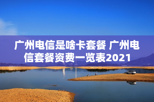 广州电信是啥卡套餐 广州电信套餐资费一览表2021