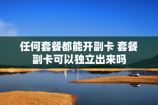 任何套餐都能开副卡 套餐副卡可以独立出来吗