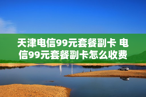 天津电信99元套餐副卡 电信99元套餐副卡怎么收费