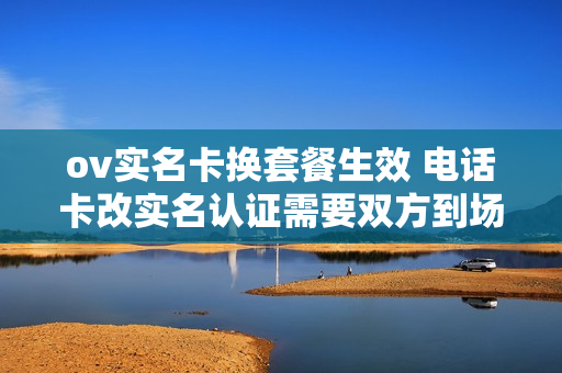 ov实名卡换套餐生效 电话卡改实名认证需要双方到场吗