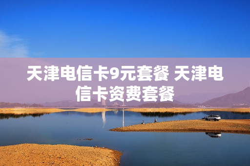 天津电信卡9元套餐 天津电信卡资费套餐