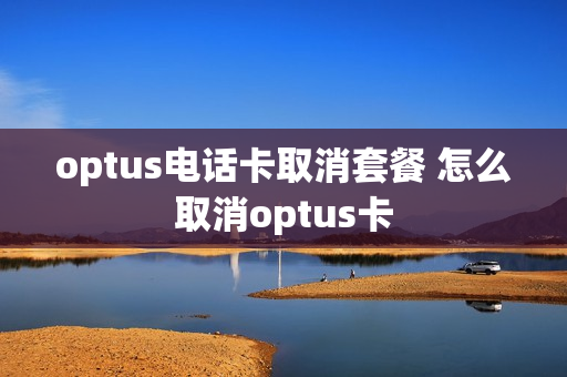 optus电话卡取消套餐 怎么取消optus卡