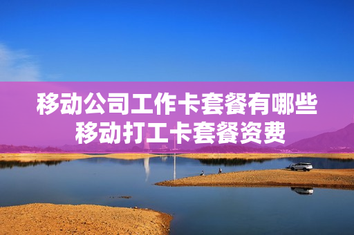 移动公司工作卡套餐有哪些 移动打工卡套餐资费