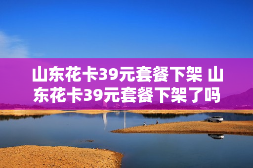 山东花卡39元套餐下架 山东花卡39元套餐下架了吗