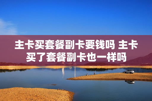 主卡买套餐副卡要钱吗 主卡买了套餐副卡也一样吗