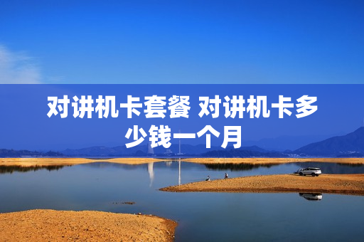 对讲机卡套餐 对讲机卡多少钱一个月