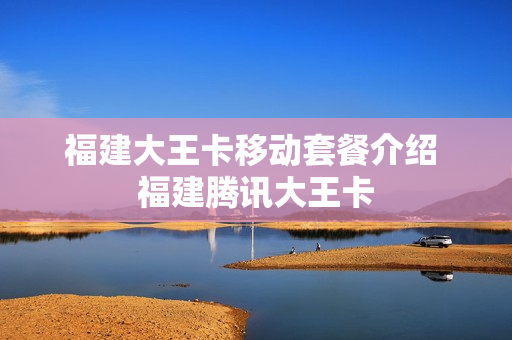 福建大王卡移动套餐介绍 福建腾讯大王卡