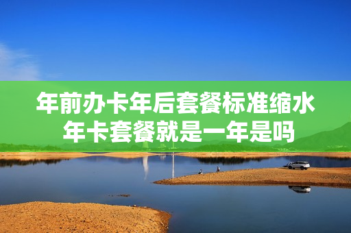 年前办卡年后套餐标准缩水 年卡套餐就是一年是吗