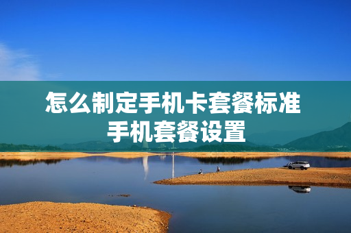 怎么制定手机卡套餐标准 手机套餐设置