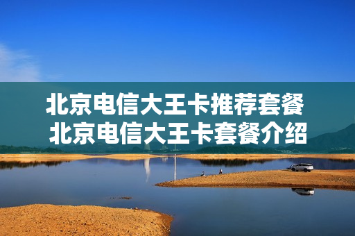 北京电信大王卡推荐套餐 北京电信大王卡套餐介绍
