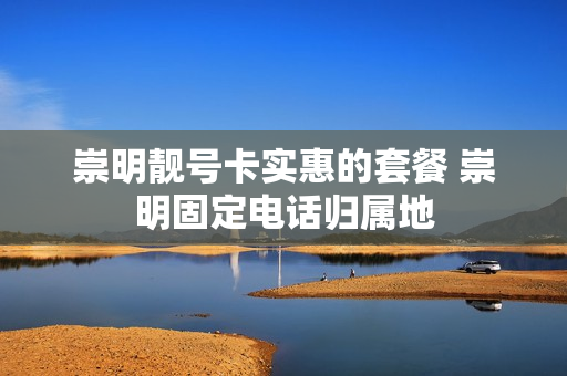 崇明靓号卡实惠的套餐 崇明固定电话归属地