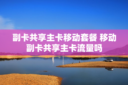 副卡共享主卡移动套餐 移动副卡共享主卡流量吗