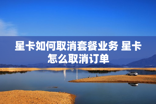 星卡如何取消套餐业务 星卡怎么取消订单