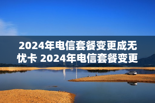 2024年电信套餐变更成无忧卡 2024年电信套餐变更成无忧卡了吗