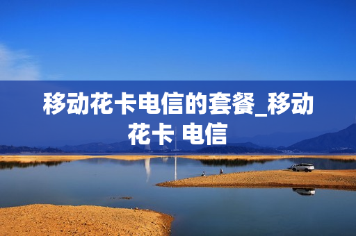 移动花卡电信的套餐_移动花卡 电信