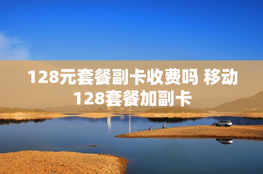 128元套餐副卡收费吗 移动128套餐加副卡