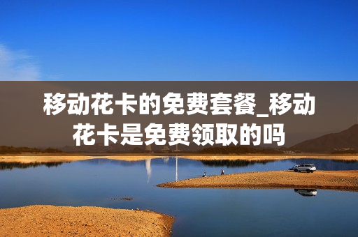 移动花卡的免费套餐_移动花卡是免费领取的吗