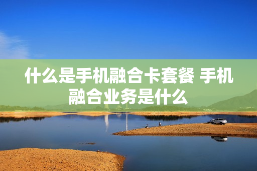 什么是手机融合卡套餐 手机融合业务是什么
