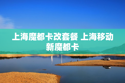 上海魔都卡改套餐 上海移动新魔都卡