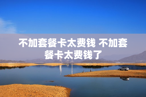 不加套餐卡太费钱 不加套餐卡太费钱了