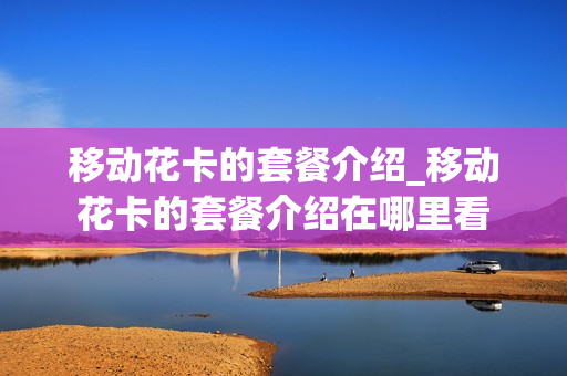 移动花卡的套餐介绍_移动花卡的套餐介绍在哪里看