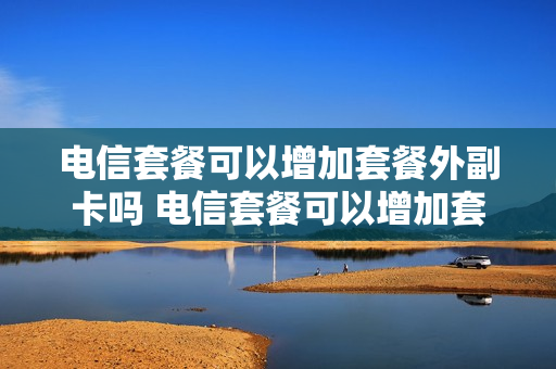 电信套餐可以增加套餐外副卡吗 电信套餐可以增加套餐外副卡吗怎么收费