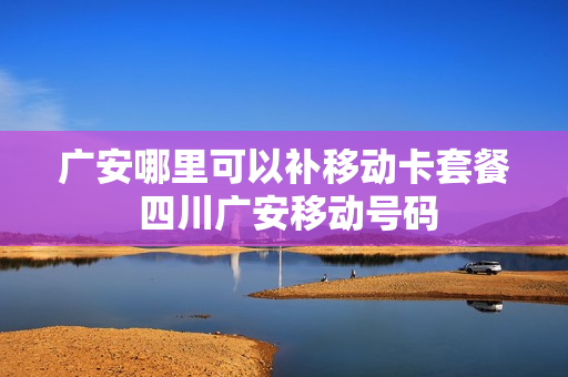 广安哪里可以补移动卡套餐 四川广安移动号码