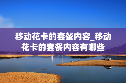 移动花卡的套餐内容_移动花卡的套餐内容有哪些