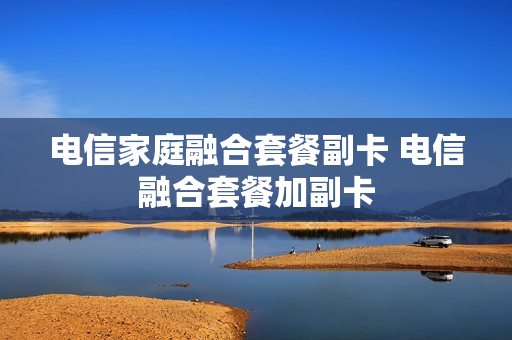 电信家庭融合套餐副卡 电信融合套餐加副卡