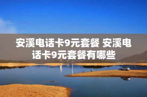 安溪电话卡9元套餐 安溪电话卡9元套餐有哪些